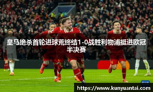 皇马绝杀首轮进球荒终结1-0战胜利物浦挺进欧冠半决赛